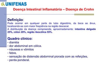 Doença Intestinal Inflamatória – Doença de Crohn Definição : Pode ocorrer em qualquer parte do tubo digestório, da boca ao ânus, localizando-se com maior freqüência na região ileocecal. A distribuição da doença compreende, aproximadamente:  intestino delgado 25%, cólon 20%, região íleocólica 55%. Quadro clínico:   diarréia  dor abdominal em cólica. náuseas e vômitos febre. sensação de distensão abdominal piorada com as refeições,  perda ponderal. 