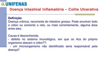 Doença Intestinal Inflamatória – Colite Ulcerativa Definição : Doença crônica, recorrente do intestino grosso .  Pode envolver todo o cólon ou somente o reto, ou mais correntemente, alguma área entre eles. Causa é desconhecida.  - defeito no sistema imunológico, em que os Acs do próprio organismo atacam o cólon??. - um microorganismo não identificado seria responsável pela doença? 