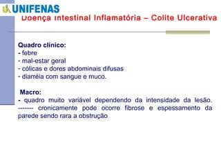 Doença Intestinal Inflamatória – Colite Ulcerativa Quadro clínico:  -  febre mal-estar geral cólicas e dores abdominais difusas diarréia com sangue e muco.   Macro:  -  quadro muito variável dependendo da intensidade da lesão.  ------- cronicamente pode ocorre fibrose e espessamento da parede sendo rara a obstrução 