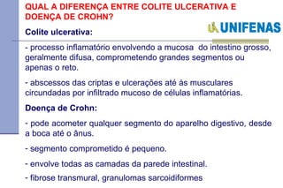 QUAL A DIFERENÇA ENTRE COLITE ULCERATIVA E DOENÇA DE CROHN?  Colite ulcerativa:   - processo inflamatório envolvendo a mucosa  do intestino grosso, geralmente difusa, comprometendo grandes segmentos ou apenas o reto.  abscessos das criptas e ulcerações até às musculares circundadas por infiltrado mucoso de células inflamatórias.   Doença de Crohn:  pode acometer qualquer segmento do aparelho digestivo, desde a boca até o ânus.  segmento comprometido é pequeno. envolve todas as camadas da parede intestinal.  fibrose transmural, granulomas sarcoidiformes   