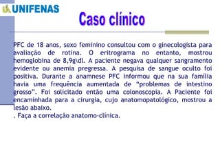 Caso clínico PFC de 18 anos, sexo feminino consultou com o ginecologista para avaliação de rotina. O eritrograma no entanto, mostrou hemoglobina de 8,9g\dl. A paciente negava qualquer sangramento evidente ou anemia pregressa. A pesquisa de sangue oculto foi positiva. Durante a anamnese PFC informou que na sua família havia uma frequência aumentada de “problemas de intestino grosso”. Foi solicitado então uma colonoscopia. A Paciente foi encaminhada para a cirurgia, cujo anatomopatológico, mostrou a lesão abaixo.  . Faça a correlação anatomo-clínica. 