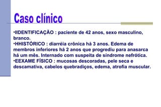 IIDENTIFICAÇÃO : paciente de 42 anos, sexo masculino, branco.   HHISTÓRICO : diarréia crônica há 3 anos. Edema de membros inferiores há 2 anos que progrediu para anasarca há um mês. Internado com suspeita de síndrome nefrótica.   EEXAME FÍSICO : mucosas descoradas, pele seca e descamativa, cabelos quebradiços, edema, atrofia muscular.   Caso clínico 