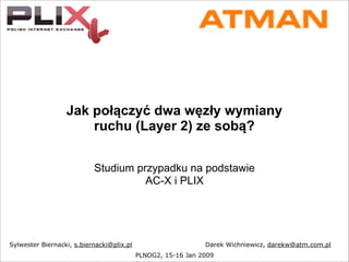 Jak połączyć dwa węzły wymiany
ruchu (Layer 2) ze sobą?
Studium przypadku na podstawie
AC-X i PLIX
PLNOG2, 15-16 Jan 2009
Sylwester Biernacki, s.biernacki@plix.pl Darek Wichniewicz, darekw@atm.com.pl
 