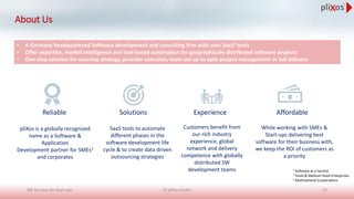 About Us
Reliable Solutions Experience Affordable
• A Germany headquartered Software development and consulting firm with own SaaS1 tools
• Offer expertise, market intelligence and tool-based automation for geographically distributed software projects
• One stop solution for sourcing strategy, provider selection, team set-up to agile project management or full delivery
pliXos is a globally recognized
name as a Software &
Application
Development partner for SMEs2
and corporates
SaaS tools to automate
different phases in the
software development life
cycle & to create data driven
outsourcing strategies
Customers benefit from
our rich industry
experience, global
network and delivery
competence with globally
distributed SW
development teams
While working with SMEs &
Start-ups delivering best
software for their business with,
we keep the ROI of customers as
a priority
1 Software as a Service
2 Small & Medium Sized Enterprises
3 Multinational Corporations
© pliXos GmbH 15SW Services for Start-ups
 