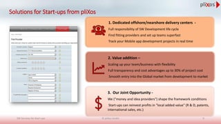 Solutions for Start-ups from pliXos
1. Dedicated offshore/nearshore delivery centers -
Full responsibility of SW Development life cycle
Find fitting providers and set up teams superfast
Track your Mobile app development projects in real time
2. Value addition –
Scaling up your team/business with flexibility
Full transparency and cost advantages up to 30% of project cost
Smooth entry into the Global market from development to market
3. Our Joint Opportunity -
We ("money and idea providers") shape the framework conditions
Start-ups can reinvest profits in "local added value" (R & D, patents,
international sales, etc.)
© pliXos GmbH 9SW Services for Start-ups
 