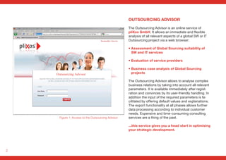 2
OUTSOURCING ADVISOR
The Outsourcing Advisor is an online service of
pliXos GmbH. It allows an immediate and flexible
analysis of all relevant aspects of a global SW or IT
Outsourcing project via a web browser:
• Assessment of Global Sourcing suitability of
SW and IT services
• Evaluation of service providers
• Business case analysis of Global Sourcing
projects
The Outsourcing Advisor allows to analyse complex
business relations by taking into account all relevant
parameters. It is available immediately after regist-
ration and convinces by its user-friendly handling. In
addition the input of the required parameters is fa-
cilitated by offering default values and explanations.
The export functionality at all phases allows further
data processing according to individual customer
needs. Expensive and time-consuming consulting
services are a thing of the past.
...this service gives you a head start in optimising
your strategic development.
Figure 1: Access to the Outsourcing Advisor
Outsourcing Advisor
 