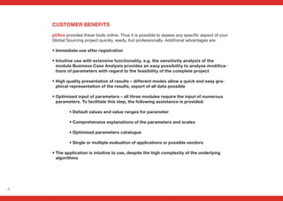 4
CUSTOMER BENEFITS
pliXos provides these tools online. Thus it is possible to assess any specific aspect of your
Global Sourcing project quickly, easily, but professionally. Additional advantages are:
• Immediate use after registration
• Intuitive use with extensive functionality, e.g. the sensitivity analysis of the
module Business Case Analysis provides an easy possibility to analyse modifica-
tions of parameters with regard to the feasibility of the complete project
• High quality presentation of results – different modes allow a quick and easy gra-
phical representation of the results, export of all data possible
• Optimised input of parameters – all three modules require the input of numerous
parameters. To facilitate this step, the following assistance is provided:
	 • Default values and value ranges for parameter
	 • Comprehensive explanations of the parameters and scales
	 • Optimised parameters catalogue
	 • Single or multiple evaluation of applications or possible vendors
• The application is intuitive to use, despite the high complexity of the underlying
algorithms
 