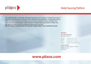 The implementation of globally distributed software and IT projects (“Global Sourcing”) is
optimized significantly by using the pliXos Global Sourcing Platform. Additionally, pliXos
offers professional advice and takes over the prime contractor ship for projects. Our
know-how from the strategic implementation of Global Sourcing projects in Blue Chip
Groups and medium-sized companies ensures your success.
We are happy to demonstrate the specific added value of our solutions to you!
pliXos GmbH
Agnes-Pockels-Bogen 1 (MTZ)
80992 Munich
Germany
Dr. Joerg Stimmer
Managing Director
Phone	 +49 89 44 23 47 70
Mobile 	 +49 172 8 24 74 36
Fax	 +49 89 3 81 51 13 79
E-mail	joerg.stimmer@plixos.com
Contact
www.plixos.com
 