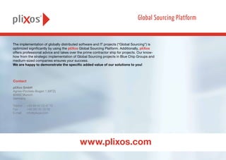 The implementation of globally distributed software and IT projects (“Global Sourcing”) is
optimized significantly by using the pliXos Global Sourcing Platform. Additionally, pliXos
offers professional advice and takes over the prime contractor ship for projects. Our know-
how from the strategic implementation of Global Sourcing projects in Blue Chip Groups and
medium-sized companies ensures your success.
We are happy to demonstrate the specific added value of our solutions to you!
pliXos GmbH
Agnes-Pockels-Bogen 1 (MTZ)
80992 Munich
Germany
Telefon 	 +49 89 44 23 47 70
Fax 	 +49 381 51 13 79
E-mail	info@plixos.com
Contact
www.plixos.com
 
