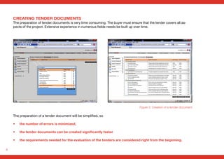 4
The preparation of a tender document will be simplified, so
• 	 the number of errors is minimized,
• 	 the tender documents can be created significantly faster
• 	 the requirements needed for the evaluation of the tenders are considered right from the beginning.
Figure 3: Creation of a tender document
CREATING TENDER DOCUMENTS
The preparation of tender documents is very time consuming. The buyer must ensure that the tender covers all as-
pects of the project. Extensive experience in numerous fields needs be built up over time.
 