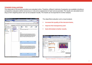 7
TENDER EVALUATION
The responses of the service providers are evaluated online. Therefore, different methods of evaluation are available including a
comparative evaluation (either anonymous or not) and an assessment of each service provider. The results are calculated accor-
ding to their weighting factor and can be analysed visually. The results can be exported for further analysis.
Figure 6: Evaluation of responses and analysis
The objectified evaluation and a visual analysis
• 	 increase the quality of the decision basis,
• 	 improve the transparency and
• 	 lead ultimately to better results.
 