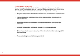 8
CUSTOMERS BENEFITS
Use of this tool provides benefits for all of the participants in the process - lead times are
reduced and so costs are also reduced. The projects are implemented more quickly and at
the same time, the evaluation of tenders is made more objective. In summary:
• Easy and fast creation of tender documents using predetermined questionnaires
• Flexible adaptation and modification of the questionnaires according to the
individual needs
• Automated sending of tenders and central management of information and
responses
• Effective management of potential suppliers in a central data base
• Extensive evaluations are made using different methods and considering additi-
onal indicators
• Personalized logins and high safety standards
 