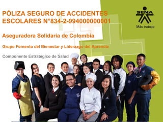 PÓLIZA SEGURO DE ACCIDENTES
ESCOLARES N°834-2-994000000001
Aseguradora Solidaria de Colombia
Grupo Fomento del Bienestar y Liderazgo del Aprendiz
Componente Estratégico de Salud
 