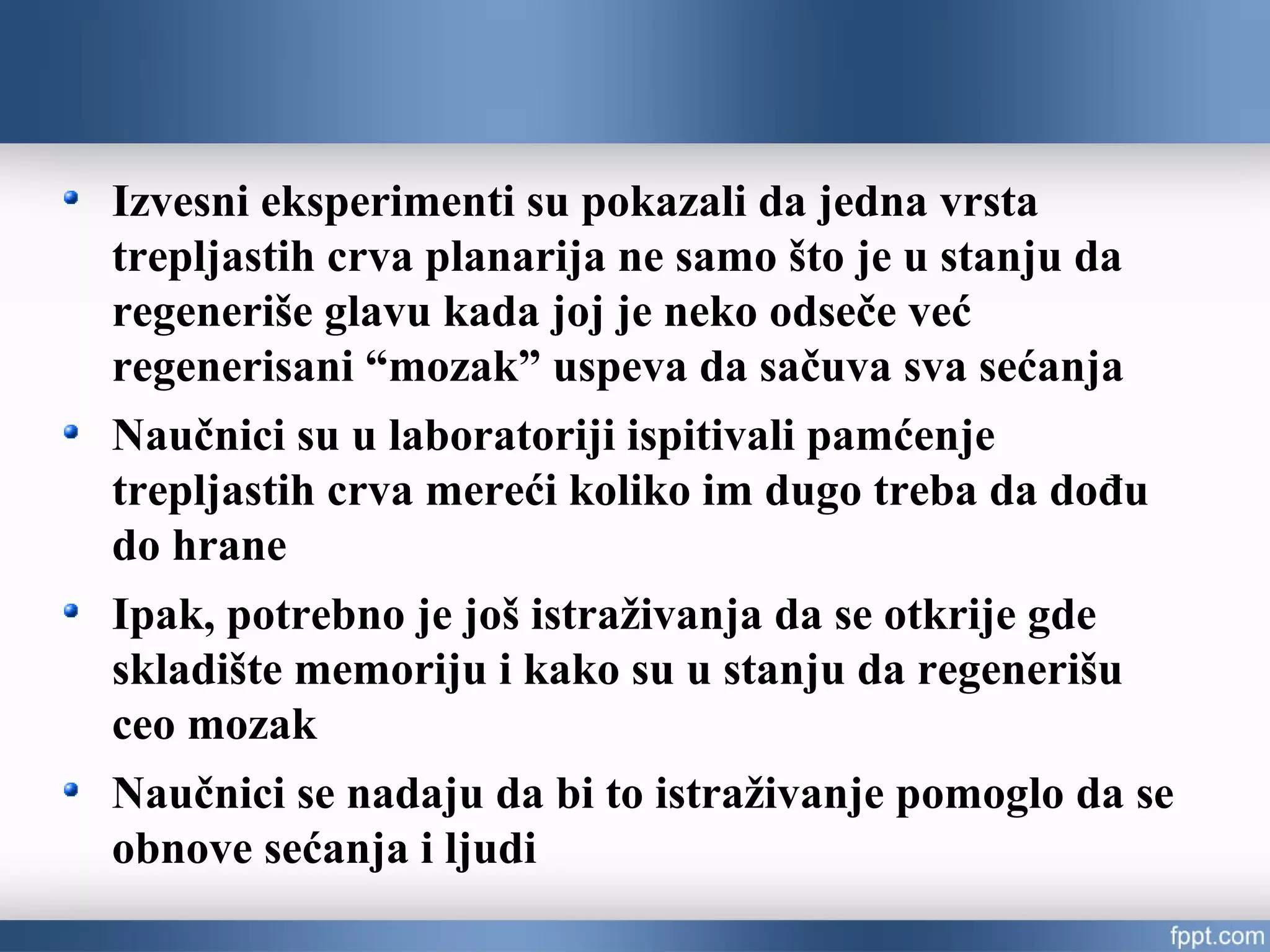 Izvesni eksperimenti su pokazali da jedna vrsta
trepljastih crva planarija ne samo što je u stanju da
regeneriše glavu kada joj je neko odseče već
regenerisani “mozak” uspeva da sačuva sva sećanja
Naučnici su u laboratoriji ispitivali pamćenje
trepljastih crva mereći koliko im dugo treba da dođu
do hrane
Ipak, potrebno je još istraživanja da se otkrije gde
skladište memoriju i kako su u stanju da regenerišu
ceo mozak
Naučnici se nadaju da bi to istraživanje pomoglo da se
obnove sećanja i ljudi
 