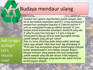 Budaya mendaur ulang
               Semakin hari,apabila diperhatikan,jumlah sampah akan
               terus bertambah,bayangkan apabila 1 orang membuang 3
               sampah/hari,sedangkan populasi di Jakarta sekitar 9
               juta-an orang(jakarta.bps.go.id)bisa menjadi 12 juta
               sampah,belum wismandan wisatawan domestik yang ada
               di jakarta,yang bisa mencapai 1-2 juta orang per
               tahun(jakarta.bps.go.id).bisa anda bayangkan berapa
               jumlah sampah yang ada per tahun?
Jadi,tunggu    Jika itu terus dibiarkan,maka dalam waktu beberapa
               tahun saja sampah tidak akan muat lagi ditampung di
apalagi?       TPAS,dan bisa menjadikan wilayah sekelilingnya menjadi
Let’s          lautan sampah(seperti kota Bekasi ataupun Bogor).
               Dengan mendaur ulang sampah,kita bisa mengurangi
recycle        jumlah sampah yang ada,dan secara tidak langsung
               menciptakan lingkungan yang bersih dan sehat karena
now!           berkurangnya sampah.

  4/17/2012                                                             11
 