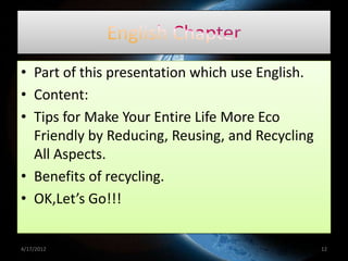 • Part of this presentation which use English.
• Content:
• Tips for Make Your Entire Life More Eco
  Friendly by Reducing, Reusing, and Recycling
  All Aspects.
• Benefits of recycling.
• OK,Let’s Go!!!


4/17/2012                                        12
 