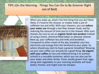 TIPS 1(In the Morning - Things You Can Do to Be Greener Right
                            out of Bed)


               •   When you wake up, what's the first thing that you do? Most
                   likely, it's head to the shower, or maybe make a pot of
                   coffee(or tea and milk). With your showers, you can reduce
                   your water use through a low flow shower head, and by
                   reducing the amount of time you're in the shower. After your
                   shower, be sure to use an organic facial care product instead
                   of using a harsh, chemical filled lotion or abrasive cleaner.
                   Next up, your coffee(or tea and milk) and breakfast.
                   Compared to other meals of the day, breakfast uses less
                   electricity and energy from the farmland to your plate. So
                   where should you start to have a greener breakfast? Brewing
                   up your own coffee can actually be a good thing. Go organic
                   with your coffee (or tea and milk)and bring it to work(or
                   school) in a reusable container, which you can also use for
                   your water and other drinks. Fresh, locally grown fruit, eggs,
                   along with vegetables in your morning omelette will taste
                   better, fresher, and might even be cheaper.

4/17/2012                                                                    14
 