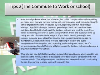 Tips 2(The Commute to Work or school)

            •   Now, you might know where this is headed, but public transportation and carpooling
                are major ways that you can save money and energy on your work commute. Roughly
                a third of global emissions are caused by cars, especially cars that have bad gas
                mileage. Large SUVs often get the worst gas mileage. Small cars that have been
                maintained and hybrid vehicles get the best gas mileage, and emit the least. Even
                better than driving into work is public transportation. Trains and buses will wind up
                saving you a lot of money in the long run. If you live in the city, you might even
                consider foregoing a car altogether (imagine that - no car insurance, no gas, no
                maintenance, no car payments!). If you're not living in the city and public
                transportation isn't an option, nor carpooling, maintaining your car so that it's
                performing properly and efficiently will give you car the best gas mileage and ensure a
                long healthy life for your vehicle.

                What else can you do? Opt for windows instead of air conditioning when possible, use
                less heat in the winter, and use a dashboard cover to keep your car cooler in the hot
                summer months. This will protect your dashboard and save you from air conditioning
                the car. Also, parking in shady spots will help with this.



4/17/2012                                                                                       15
 