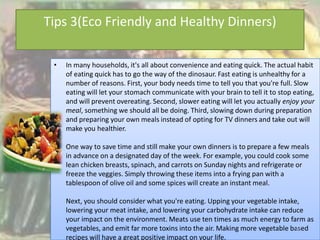 Tips 3(Eco Friendly and Healthy Dinners)

             •   In many households, it's all about convenience and eating quick. The actual habit
                 of eating quick has to go the way of the dinosaur. Fast eating is unhealthy for a
                 number of reasons. First, your body needs time to tell you that you're full. Slow
                 eating will let your stomach communicate with your brain to tell it to stop eating,
                 and will prevent overeating. Second, slower eating will let you actually enjoy your
                 meal, something we should all be doing. Third, slowing down during preparation
                 and preparing your own meals instead of opting for TV dinners and take out will
                 make you healthier.

                 One way to save time and still make your own dinners is to prepare a few meals
                 in advance on a designated day of the week. For example, you could cook some
                 lean chicken breasts, spinach, and carrots on Sunday nights and refrigerate or
                 freeze the veggies. Simply throwing these items into a frying pan with a
                 tablespoon of olive oil and some spices will create an instant meal.

                 Next, you should consider what you're eating. Upping your vegetable intake,
                 lowering your meat intake, and lowering your carbohydrate intake can reduce
                 your impact on the environment. Meats use ten times as much energy to farm as
4/17/2012        vegetables, and emit far more toxins into the air. Making more vegetable based
                                                                                           16
                 recipes will have a great positive impact on your life.
 