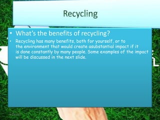 • What’s the benefits of recycling?
• Recycling has many benefits, both for yourself, or to
  the environment that would create asubstantial impact if it
  is done constantly by many people. Some examples of the impact
  will be discussed in the next slide.




4/17/2012                                                      17
 