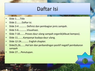 Daftar Isi
• Slide 1……Title
• Slide 2………Daftar isi.
• Slide 3-4 ………… Definisi dan pembagian jenis sampah.
• Slide 5-6…………..Visualisasi.
• Slide 7-10………Proses daur ulang sampah organik(dibuat kompos).
• Slide 11………Kampanye budaya daur ulang.
• Slide 12-24………… English chapter.
• Slide25,26……..Hal lain dan perbandingan positif negatif pembakaran
  sampah
• Slide 27…..Penutupan.




4/17/2012                                                              2
 