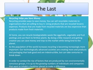 The Last
•   Recycling Helps you Save Money
    Recycling provides ways to save money. You can sell recyclable materials to
    organizations that are willing to buy it. Using products that are recycled lessens
    expenses. Products that are made from recycled materials are less expensive than
    products made from fresh materials.

    At home, you can recycle biodegradable waste like eggshells, vegetable and fruit
    peelings and use them to fertilize plants. By doing a little research and getting
    creative you can save money and trips to the market while being kind to the
    planet.
•   As the population of the world increases recycling is becoming increasingly more
    important. Our technologically advanced societies are creating more and products
    and packaging that look good and are indestructible, but can take centuries to
    break down.

     In order to combat the rise of factors that are produced by non-environmentally
     conscious groups, it is up to the growing numbers of individuals and companies
4/17/2012 want to inhabit a healthier planet to make a difference.
     that                                                                              22
 