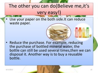 The other you can do(Believe me,it’s
               very easy!)
• Use your paper on the both side.It can reduce
  waste paper.



• Reduce the purchase. For example, reducing
  the purchase of bottled mineral water, the
  bottle can still be used several times,then we can
  disposal it. Another way is to buy a reusable
  bottle.

4/17/2012                                          23
 