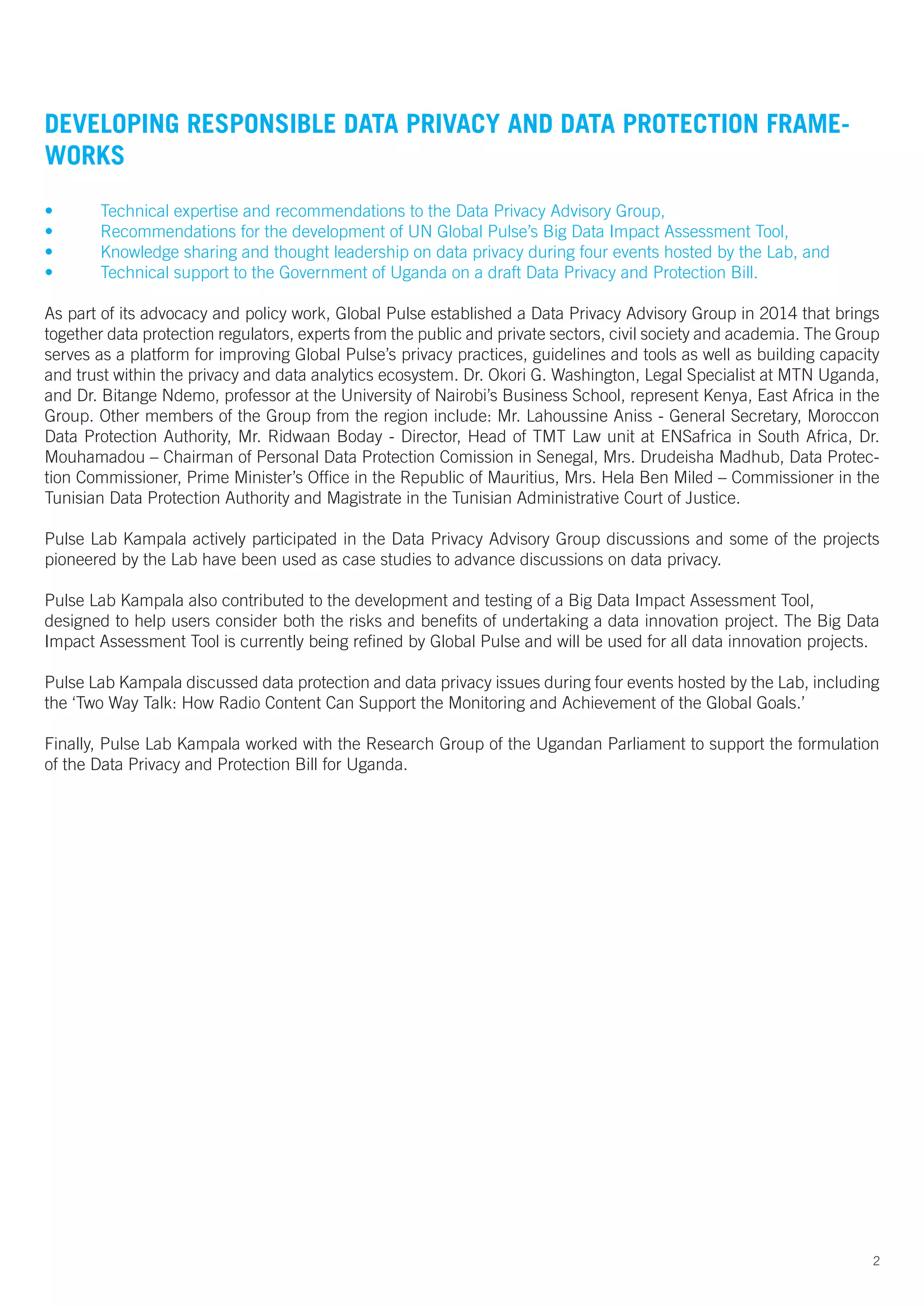 2
DEVELOPING RESPONSIBLE DATA PRIVACY AND DATA PROTECTION FRAME-
WORKS
•	 Technical expertise and recommendations to the Data Privacy Advisory Group,
•	 Recommendations for the development of UN Global Pulse’s Big Data Impact Assessment Tool,
•	 Knowledge sharing and thought leadership on data privacy during four events hosted by the Lab, and
•	 Technical support to the Government of Uganda on a draft Data Privacy and Protection Bill.
As part of its advocacy and policy work, Global Pulse established a Data Privacy Advisory Group in 2014 that brings
together data protection regulators, experts from the public and private sectors, civil society and academia. The Group
serves as a platform for improving Global Pulse’s privacy practices, guidelines and tools as well as building capacity
and trust within the privacy and data analytics ecosystem. Dr. Okori G. Washington, Legal Specialist at MTN Uganda,
and Dr. Bitange Ndemo, professor at the University of Nairobi’s Business School, represent Kenya, East Africa in the
Group. Other members of the Group from the region include: Mr. Lahoussine Aniss - General Secretary, Moroccon
Data Protection Authority, Mr. Ridwaan Boday - Director, Head of TMT Law unit at ENSafrica in South Africa, Dr.
Mouhamadou – Chairman of Personal Data Protection Comission in Senegal, Mrs. Drudeisha Madhub, Data Protec-
tion Commissioner, Prime Minister’s Office in the Republic of Mauritius, Mrs. Hela Ben Miled – Commissioner in the
Tunisian Data Protection Authority and Magistrate in the Tunisian Administrative Court of Justice.
Pulse Lab Kampala actively participated in the Data Privacy Advisory Group discussions and some of the projects
pioneered by the Lab have been used as case studies to advance discussions on data privacy.
Pulse Lab Kampala also contributed to the development and testing of a Big Data Impact Assessment Tool,
designed to help users consider both the risks and benefits of undertaking a data innovation project. The Big Data
Impact Assessment Tool is currently being refined by Global Pulse and will be used for all data innovation projects.
Pulse Lab Kampala discussed data protection and data privacy issues during four events hosted by the Lab, including
the ‘Two Way Talk: How Radio Content Can Support the Monitoring and Achievement of the Global Goals.’
Finally, Pulse Lab Kampala worked with the Research Group of the Ugandan Parliament to support the formulation
of the Data Privacy and Protection Bill for Uganda.
 