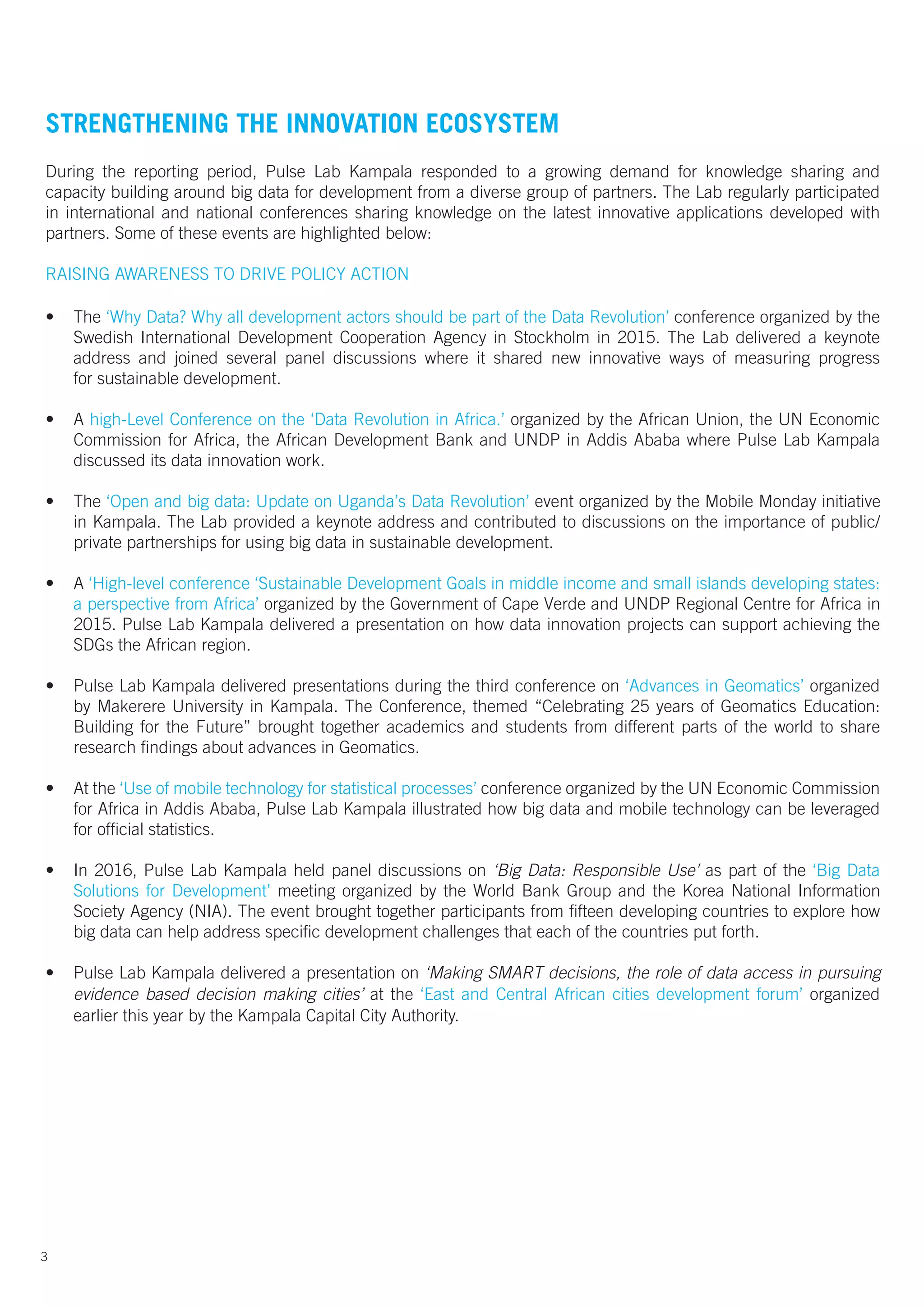 3
STRENGTHENING THE INNOVATION ECOSYSTEM
During the reporting period, Pulse Lab Kampala responded to a growing demand for knowledge sharing and
capacity building around big data for development from a diverse group of partners. The Lab regularly participated
in international and national conferences sharing knowledge on the latest innovative applications developed with
partners. Some of these events are highlighted below:
RAISING AWARENESS TO DRIVE POLICY ACTION	
																																																																															
• The ‘Why Data? Why all development actors should be part of the Data Revolution’ conference organized by the
Swedish International Development Cooperation Agency in Stockholm in 2015. The Lab delivered a keynote
address and joined several panel discussions where it shared new innovative ways of measuring progress
for sustainable development.
• A high-Level Conference on the ‘Data Revolution in Africa.’ organized by the African Union, the UN Economic
Commission for Africa, the African Development Bank and UNDP in Addis Ababa where Pulse Lab Kampala
discussed its data innovation work.
• The ‘Open and big data: Update on Uganda’s Data Revolution’ event organized by the Mobile Monday initiative
in Kampala. The Lab provided a keynote address and contributed to discussions on the importance of public/
private partnerships for using big data in sustainable development.
• A ‘High-level conference ‘Sustainable Development Goals in middle income and small islands developing states:
a perspective from Africa’ organized by the Government of Cape Verde and UNDP Regional Centre for Africa in
2015. Pulse Lab Kampala delivered a presentation on how data innovation projects can support achieving the
SDGs the African region.
• Pulse Lab Kampala delivered presentations during the third conference on ‘Advances in Geomatics’ organized
by Makerere University in Kampala. The Conference, themed “Celebrating 25 years of Geomatics Education:
Building for the Future” brought together academics and students from different parts of the world to share
research findings about advances in Geomatics.
• At the ‘Use of mobile technology for statistical processes’ conference organized by the UN Economic Commission
for Africa in Addis Ababa, Pulse Lab Kampala illustrated how big data and mobile technology can be leveraged
for official statistics.
• In 2016, Pulse Lab Kampala held panel discussions on ‘Big Data: Responsible Use’ as part of the ‘Big Data
Solutions for Development’ meeting organized by the World Bank Group and the Korea National Information
Society Agency (NIA). The event brought together participants from fifteen developing countries to explore how
big data can help address specific development challenges that each of the countries put forth.
• Pulse Lab Kampala delivered a presentation on ‘Making SMART decisions, the role of data access in pursuing
evidence based decision making cities’ at the ‘East and Central African cities development forum’ organized
earlier this year by the Kampala Capital City Authority.
 