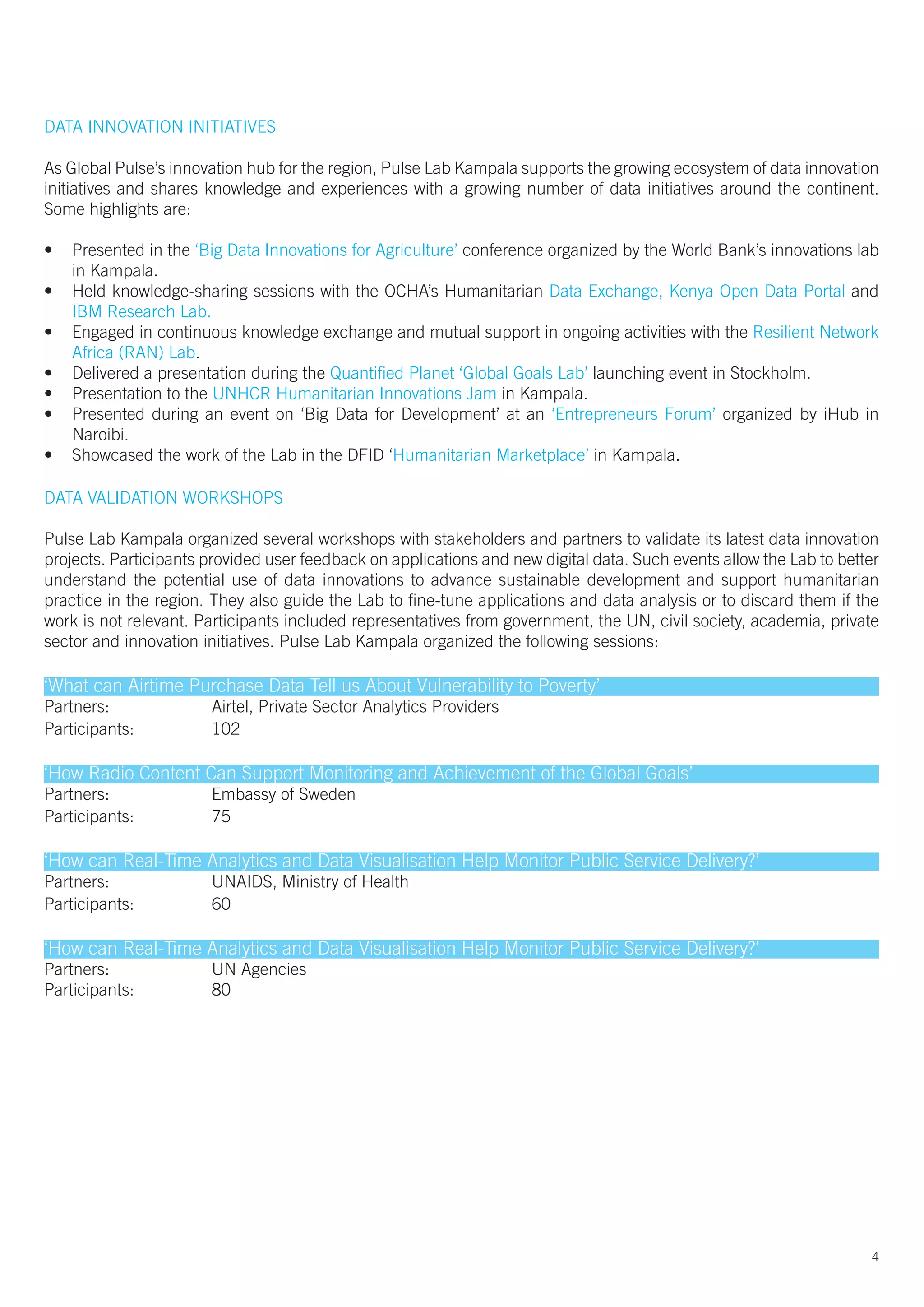DATA INNOVATION INITIATIVES
4
As Global Pulse’s innovation hub for the region, Pulse Lab Kampala supports the growing ecosystem of data innovation
initiatives and shares knowledge and experiences with a growing number of data initiatives around the continent.
Some highlights are:
•	 Presented in the ‘Big Data Innovations for Agriculture’ conference organized by the World Bank’s innovations lab
in Kampala.												
•	 Held knowledge-sharing sessions with the OCHA’s Humanitarian Data Exchange, Kenya Open Data Portal and
IBM Research Lab.											
•	 Engaged in continuous knowledge exchange and mutual support in ongoing activities with the Resilient Network
Africa (RAN) Lab.											
•	 Delivered a presentation during the Quantified Planet ‘Global Goals Lab’ launching event in Stockholm.	
•	 Presentation to the UNHCR Humanitarian Innovations Jam in Kampala.					
•	 Presented during an event on ‘Big Data for Development’ at an ‘Entrepreneurs Forum’ organized by iHub in
Naroibi.													
•	 Showcased the work of the Lab in the DFID ‘Humanitarian Marketplace’ in Kampala.
DATA VALIDATION WORKSHOPS
Pulse Lab Kampala organized several workshops with stakeholders and partners to validate its latest data innovation
projects. Participants provided user feedback on applications and new digital data. Such events allow the Lab to better
understand the potential use of data innovations to advance sustainable development and support humanitarian
practice in the region. They also guide the Lab to fine-tune applications and data analysis or to discard them if the
work is not relevant. Participants included representatives from government, the UN, civil society, academia, private
sector and innovation initiatives. Pulse Lab Kampala organized the following sessions:
‘What can Airtime Purchase Data Tell us About Vulnerability to Poverty’
Partners: 		 Airtel, Private Sector Analytics Providers
Participants: 		 102
‘How Radio Content Can Support Monitoring and Achievement of the Global Goals’
Partners:		 Embassy of Sweden	
Participants:		 75
‘How can Real-Time Analytics and Data Visualisation Help Monitor Public Service Delivery?’
Partners:		 UNAIDS, Ministry of Health
Participants:		 60
‘How can Real-Time Analytics and Data Visualisation Help Monitor Public Service Delivery?’
Partners:		 UN Agencies
Participants:		 80
 