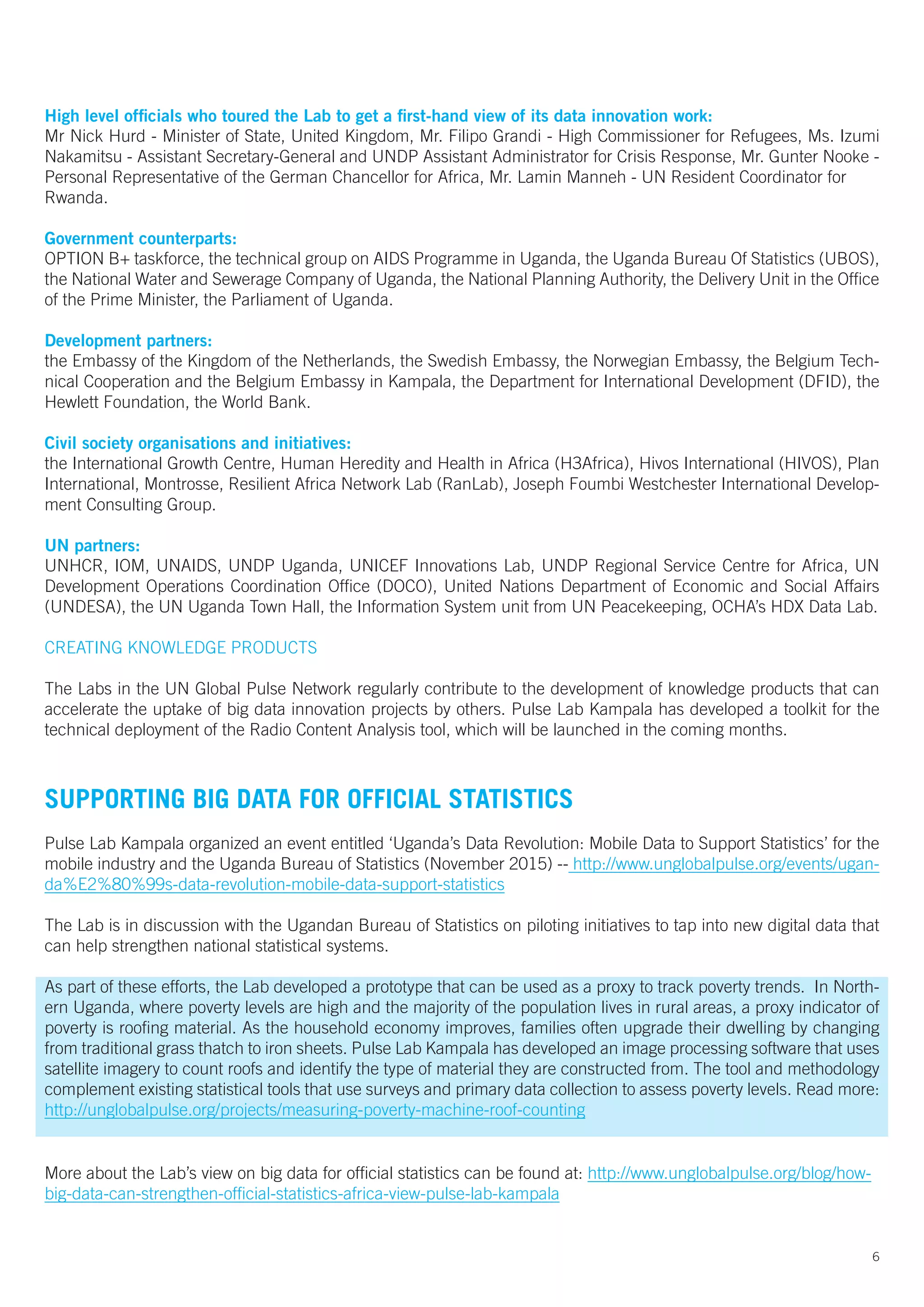 High level officials who toured the Lab to get a first-hand view of its data innovation work:
Mr Nick Hurd - Minister of State, United Kingdom, Mr. Filipo Grandi - High Commissioner for Refugees, Ms. Izumi
Nakamitsu - Assistant Secretary-General and UNDP Assistant Administrator for Crisis Response, Mr. Gunter Nooke -
Personal Representative of the German Chancellor for Africa, Mr. Lamin Manneh - UN Resident Coordinator for
Rwanda.
Government counterparts:
OPTION B+ taskforce, the technical group on AIDS Programme in Uganda, the Uganda Bureau Of Statistics (UBOS),
the National Water and Sewerage Company of Uganda, the National Planning Authority, the Delivery Unit in the Office
of the Prime Minister, the Parliament of Uganda.
Development partners:
the Embassy of the Kingdom of the Netherlands, the Swedish Embassy, the Norwegian Embassy, the Belgium Tech-
nical Cooperation and the Belgium Embassy in Kampala, the Department for International Development (DFID), the
Hewlett Foundation, the World Bank.
Civil society organisations and initiatives:
the International Growth Centre, Human Heredity and Health in Africa (H3Africa), Hivos International (HIVOS), Plan
International, Montrosse, Resilient Africa Network Lab (RanLab), Joseph Foumbi Westchester International Develop-
ment Consulting Group.
UN partners:
UNHCR, IOM, UNAIDS, UNDP Uganda, UNICEF Innovations Lab, UNDP Regional Service Centre for Africa, UN
Development Operations Coordination Office (DOCO), United Nations Department of Economic and Social Affairs
(UNDESA), the UN Uganda Town Hall, the Information System unit from UN Peacekeeping, OCHA’s HDX Data Lab.
CREATING KNOWLEDGE PRODUCTS
The Labs in the UN Global Pulse Network regularly contribute to the development of knowledge products that can
accelerate the uptake of big data innovation projects by others. Pulse Lab Kampala has developed a toolkit for the
technical deployment of the Radio Content Analysis tool, which will be launched in the coming months.
SUPPORTING BIG DATA FOR OFFICIAL STATISTICS
Pulse Lab Kampala organized an event entitled ‘Uganda’s Data Revolution: Mobile Data to Support Statistics’ for the
mobile industry and the Uganda Bureau of Statistics (November 2015) -- http://www.unglobalpulse.org/events/ugan-
da%E2%80%99s-data-revolution-mobile-data-support-statistics
The Lab is in discussion with the Ugandan Bureau of Statistics on piloting initiatives to tap into new digital data that
can help strengthen national statistical systems.
As part of these efforts, the Lab developed a prototype that can be used as a proxy to track poverty trends. In North-
ern Uganda, where poverty levels are high and the majority of the population lives in rural areas, a proxy indicator of
poverty is roofing material. As the household economy improves, families often upgrade their dwelling by changing
from traditional grass thatch to iron sheets. Pulse Lab Kampala has developed an image processing software that uses
satellite imagery to count roofs and identify the type of material they are constructed from. The tool and methodology
complement existing statistical tools that use surveys and primary data collection to assess poverty levels. Read more:
http://unglobalpulse.org/projects/measuring-poverty-machine-roof-counting
More about the Lab’s view on big data for official statistics can be found at: http://www.unglobalpulse.org/blog/how-
big-data-can-strengthen-official-statistics-africa-view-pulse-lab-kampala
6
 