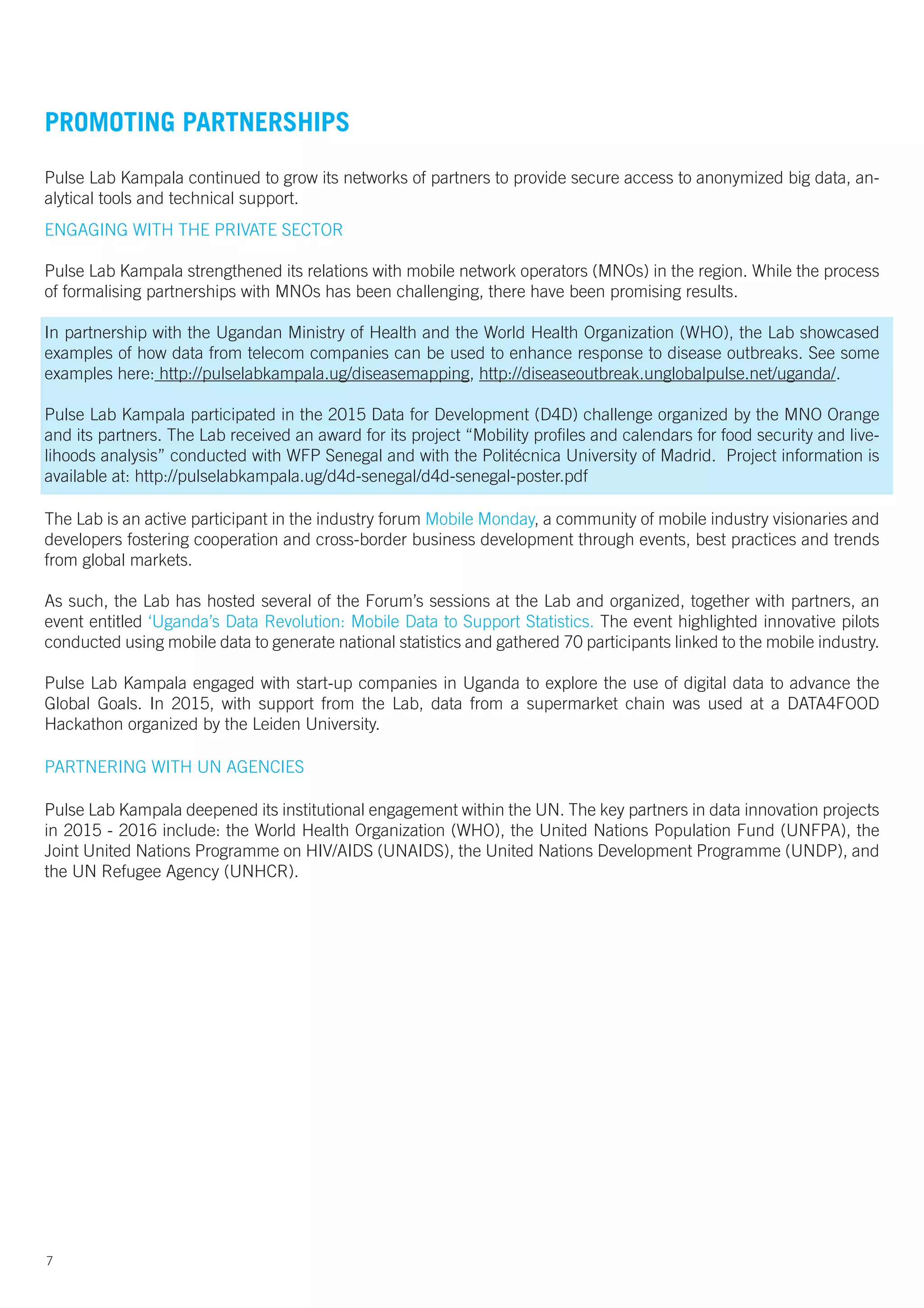 PROMOTING PARTNERSHIPS
Pulse Lab Kampala continued to grow its networks of partners to provide secure access to anonymized big data, an-
alytical tools and technical support.
ENGAGING WITH THE PRIVATE SECTOR
Pulse Lab Kampala strengthened its relations with mobile network operators (MNOs) in the region. While the process
of formalising partnerships with MNOs has been challenging, there have been promising results.
In partnership with the Ugandan Ministry of Health and the World Health Organization (WHO), the Lab showcased
examples of how data from telecom companies can be used to enhance response to disease outbreaks. See some
examples here: http://pulselabkampala.ug/diseasemapping, http://diseaseoutbreak.unglobalpulse.net/uganda/.
Pulse Lab Kampala participated in the 2015 Data for Development (D4D) challenge organized by the MNO Orange
and its partners. The Lab received an award for its project “Mobility profiles and calendars for food security and live-
lihoods analysis” conducted with WFP Senegal and with the Politécnica University of Madrid. Project information is
available at: http://pulselabkampala.ug/d4d-senegal/d4d-senegal-poster.pdf
The Lab is an active participant in the industry forum Mobile Monday, a community of mobile industry visionaries and
developers fostering cooperation and cross-border business development through events, best practices and trends
from global markets.
As such, the Lab has hosted several of the Forum’s sessions at the Lab and organized, together with partners, an
event entitled ‘Uganda’s Data Revolution: Mobile Data to Support Statistics. The event highlighted innovative pilots
conducted using mobile data to generate national statistics and gathered 70 participants linked to the mobile industry.
Pulse Lab Kampala engaged with start-up companies in Uganda to explore the use of digital data to advance the
Global Goals. In 2015, with support from the Lab, data from a supermarket chain was used at a DATA4FOOD
Hackathon organized by the Leiden University.
PARTNERING WITH UN AGENCIES
Pulse Lab Kampala deepened its institutional engagement within the UN. The key partners in data innovation projects
in 2015 - 2016 include: the World Health Organization (WHO), the United Nations Population Fund (UNFPA), the
Joint United Nations Programme on HIV/AIDS (UNAIDS), the United Nations Development Programme (UNDP), and
the UN Refugee Agency (UNHCR).
7
 