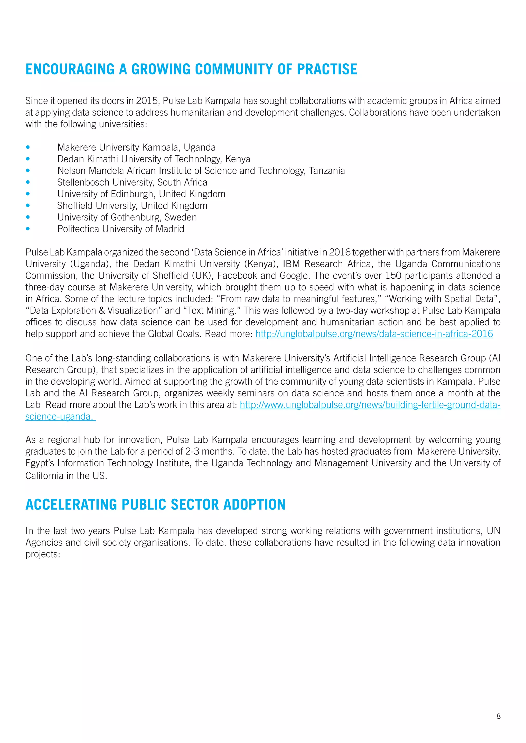 8
ENCOURAGING A GROWING COMMUNITY OF PRACTISE
Since it opened its doors in 2015, Pulse Lab Kampala has sought collaborations with academic groups in Africa aimed
at applying data science to address humanitarian and development challenges. Collaborations have been undertaken
with the following universities:
•	 Makerere University Kampala, Uganda
•	 Dedan Kimathi University of Technology, Kenya
•	 Nelson Mandela African Institute of Science and Technology, Tanzania
•	 Stellenbosch University, South Africa
•	 University of Edinburgh, United Kingdom
•	 Sheffield University, United Kingdom
•	 University of Gothenburg, Sweden
•	 Politectica University of Madrid
Pulse Lab Kampala organized the second ‘Data Science in Africa’ initiative in 2016 together with partners from Makerere
University (Uganda), the Dedan Kimathi University (Kenya), IBM Research Africa, the Uganda Communications
Commission, the University of Sheffield (UK), Facebook and Google. The event’s over 150 participants attended a
three-day course at Makerere University, which brought them up to speed with what is happening in data science
in Africa. Some of the lecture topics included: “From raw data to meaningful features,” “Working with Spatial Data”,
“Data Exploration & Visualization” and “Text Mining.” This was followed by a two-day workshop at Pulse Lab Kampala
offices to discuss how data science can be used for development and humanitarian action and be best applied to
help support and achieve the Global Goals. Read more: http://unglobalpulse.org/news/data-science-in-africa-2016
One of the Lab’s long-standing collaborations is with Makerere University’s Artificial Intelligence Research Group (AI
Research Group), that specializes in the application of artificial intelligence and data science to challenges common
in the developing world. Aimed at supporting the growth of the community of young data scientists in Kampala, Pulse
Lab and the AI Research Group, organizes weekly seminars on data science and hosts them once a month at the
Lab Read more about the Lab’s work in this area at: http://www.unglobalpulse.org/news/building-fertile-ground-data-
science-uganda.
As a regional hub for innovation, Pulse Lab Kampala encourages learning and development by welcoming young
graduates to join the Lab for a period of 2-3 months. To date, the Lab has hosted graduates from Makerere University,
Egypt’s Information Technology Institute, the Uganda Technology and Management University and the University of
California in the US.
ACCELERATING PUBLIC SECTOR ADOPTION
In the last two years Pulse Lab Kampala has developed strong working relations with government institutions, UN
Agencies and civil society organisations. To date, these collaborations have resulted in the following data innovation
projects:
 