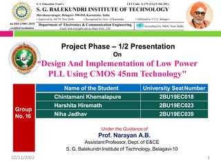 An ISO 21001:2018
certified institution
S. S. Education Trust’s CET Code: E-175 (UG)/T-942 (PG)
S. G. BALEKUNDRI INSTITUTE OF TECHNOLOGY
Shivabasavanagar, Belagavi- 590 010, Karnataka- India
• Approved by AICTE New Delhi • Recognised by Govt. of Karnataka • Affiliated to V T U, Belagavi
Department of Electronics & Communication Engineering
Email: hod-ec@sgbit.edu.in, Dept. Extn.: 520
Accredited by NBA, New Delhi
Project Phase – 1/2 Presentation
On
“Design And Implementation of Low Power
PLL Using CMOS 45nm Technology"
Group
No. 16
Name of the Student University SeatNumber
Chintamani Khemalapure 2BU19EC018
Harshita Hiremath 2BU19EC023
Niha Jadhav 2BU19EC039
Under the Guidance of
Prof. Narayan A.B.
AssistantProfessor, Dept. of E&CE
S. G. Balekundri Institute of Technology, Belagavi-10
12/11/2022 1
 