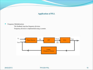 Application of PLL



 Frequency Multiplications
             The feedback loop has frequency division.
             Frequency division is implemented using a counter.




28/02/2013                                           PIYUSH PAL        16
 