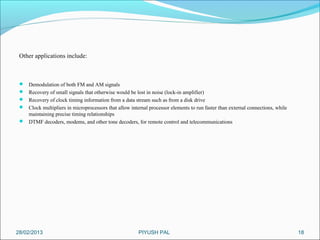 Other applications include:



  Demodulation of both FM and AM signals
  Recovery of small signals that otherwise would be lost in noise (lock-in amplifier)
  Recovery of clock timing information from a data stream such as from a disk drive
  Clock multipliers in microprocessors that allow internal processor elements to run faster than external connections, while
   maintaining precise timing relationships
  DTMF decoders, modems, and other tone decoders, for remote control and telecommunications




28/02/2013                                              PIYUSH PAL                                                              18
 