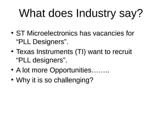 What does Industry say?
●
ST Microelectronics has vacancies for
“PLL Designers”.
●
Texas Instruments (TI) want to recruit
“PLL designers”.
●
A lot more Opportunities……..
●
Why it is so challenging?
 