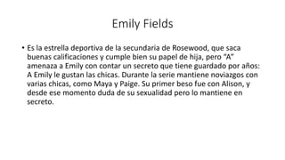 Emily Fields 
• Es la estrella deportiva de la secundaria de Rosewood, que saca 
buenas calificaciones y cumple bien su papel de hija, pero “A” 
amenaza a Emily con contar un secreto que tiene guardado por años: 
A Emily le gustan las chicas. Durante la serie mantiene noviazgos con 
varias chicas, como Maya y Paige. Su primer beso fue con Alison, y 
desde ese momento duda de su sexualidad pero lo mantiene en 
secreto. 
 