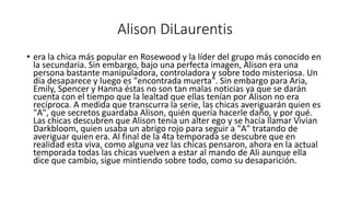 Alison DiLaurentis 
• era la chica más popular en Rosewood y la líder del grupo más conocido en 
la secundaria. Sin embargo, bajo una perfecta imagen, Alison era una 
persona bastante manipuladora, controladora y sobre todo misteriosa. Un 
día desaparece y luego es "encontrada muerta". Sin embargo para Aria, 
Emily, Spencer y Hanna éstas no son tan malas noticias ya que se darán 
cuenta con el tiempo que la lealtad que ellas tenían por Alison no era 
recíproca. A medida que transcurra la serie, las chicas averiguarán quien es 
"A", que secretos guardaba Alison, quién quería hacerle daño, y por qué. 
Las chicas descubren que Alison tenía un alter ego y se hacía llamar Vivian 
Darkbloom, quien usaba un abrigo rojo para seguir a "A" tratando de 
averiguar quien era. Al final de la 4ta temporada se descubre que en 
realidad esta viva, como alguna vez las chicas pensaron, ahora en la actual 
temporada todas las chicas vuelven a estar al mando de Ali aunque ella 
dice que cambio, sigue mintiendo sobre todo, como su desaparición. 
 
