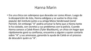 Hanna Marin 
• Era una chica con sobrepeso que deseaba ser como Alison. Luego de 
la desaparición de ésta, Hanna adelgaza y se vuelve la chica más 
popular del instituto junto a su amiga Mona Vanderwaal (Janel 
Parrish). Sin embargo "A" podría arruinar la fama que a Hanna tanto 
le ha costado, con secretos y sus problemas con la policía. Cuando 
Hanna conoce a Caleb Rivers (Tyler Blackburn), un chico sin hogar que 
rápidamente ganó su confianza, encuentra a alguien a quien contarle 
sobre "A" y sus amenazas, ganando la ayuda de Caleb en el proceso 
de descubrir quién es "A". 
 