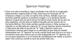 Spencer Hastings 
• Tiene una vida maravillosa, logra resultados más allá de lo imaginado, 
balanceando y organizando su vida, hasta que los mensajes de “A” 
empiezan a llegar y su vida se vuelve más confusa, debido a que sus 
secretos podrían quebrar su perfecta imagen y a su perfecta familia. 
Spencer al igual que las otras chicas ha hecho cosas malas de las que no 
esta orgullosa, una de ellas es haberse besado con los novios de su 
hermana Melissa. Pero todo cambia cuando conoce a Toby, aunque su 
relación se ve afectada por culpa de "A" ya que Spencer quiere mantener 
a Toby fuera de todo el asunto de "A" Toby y Spencer tiene una 
maravillosa relacion pero luego se ve afectada ya que toby ha estado 
trabajandoo con "A" Spencer no se da cuenta hasta que ella va a su casa y 
encuentra cosas que indican que el esta trabajando con "A" Spencer cae 
en una gran depresion y va al centro de rehabilitacion de radley si quieres 
saber mas continua viendo la serie de pretty little liars. 
 