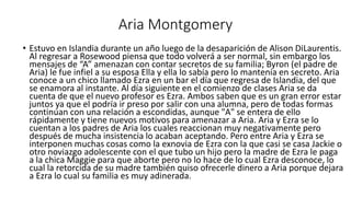 Aria Montgomery 
• Estuvo en Islandia durante un año luego de la desaparición de Alison DiLaurentis. 
Al regresar a Rosewood piensa que todo volverá a ser normal, sin embargo los 
mensajes de “A” amenazan con contar secretos de su familia; Byron (el padre de 
Aria) le fue infiel a su esposa Ella y ella lo sabía pero lo mantenía en secreto. Aria 
conoce a un chico llamado Ezra en un bar el día que regresa de Islandia, del que 
se enamora al instante. Al día siguiente en el comienzo de clases Aria se da 
cuenta de que el nuevo profesor es Ezra. Ambos saben que es un gran error estar 
juntos ya que el podría ir preso por salir con una alumna, pero de todas formas 
continúan con una relación a escondidas, aunque "A" se entera de ello 
rápidamente y tiene nuevos motivos para amenazar a Aria. Aria y Ezra se lo 
cuentan a los padres de Aria los cuales reaccionan muy negativamente pero 
después de mucha insistencia lo acaban aceptando. Pero entre Aria y Ezra se 
interponen muchas cosas como la exnovia de Ezra con la que casi se casa Jackie o 
otro noviazgo adolescente con el que tubo un hijo pero la madre de Ezra le paga 
a la chica Maggie para que aborte pero no lo hace de lo cual Ezra desconoce, lo 
cual la retorcida de su madre también quiso ofrecerle dinero a Aria porque dejara 
a Ezra lo cual su familia es muy adinerada. 
 