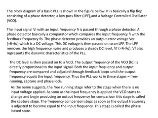 The block diagram of a basic PLL is shown in the figure below. It is basically a flip flop
consisting of a phase detector, a low pass filter (LPF),and a Voltage Controlled Oscillator
(VCO).
The input signal Vi with an input frequency fi is passed through a phase detector. A
phase detector basically a comparator which compares the input frequency fi with the
feedback frequency fo .The phase detector provides an output error voltage Ver
(=fi+fo),which is a DC voltage. This DC voltage is then passed on to an LPF. The LPF
removes the high frequency noise and produces a steady DC level, Vf (=Fi-Fo). Vf also
represents the dynamic characteristics of the PLL.
The DC level is then passed on to a VCO. The output frequency of the VCO (fo) is
directly proportional to the input signal. Both the input frequency and output
frequency are compared and adjusted through feedback loops until the output
frequency equals the input frequency. Thus the PLL works in these stages – free-
running, capture and phase lock.
As the name suggests, the free running stage refer to the stage when there is no
input voltage applied. As soon as the input frequency is applied the VCO starts to
change and begin producing an output frequency for comparison this stage is called
the capture stage. The frequency comparison stops as soon as the output frequency
is adjusted to become equal to the input frequency. This stage is called the phase
locked state.
 