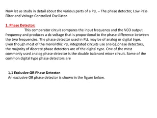 Now let us study in detail about the various parts of a PLL – The phase detector, Low Pass
Filter and Voltage Controlled Oscillator.
1. Phase Detector:
This comparator circuit compares the input frequency and the VCO output
frequency and produces a dc voltage that is proportional to the phase difference between
the two frequencies. The phase detector used in PLL may be of analog or digital type.
Even though most of the monolithic PLL integrated circuits use analog phase detectors,
the majority of discrete phase detectors are of the digital type. One of the most
commonly used analog phase detector is the double balanced mixer circuit. Some of the
common digital type phase detectors are
1.1 Exclusive OR Phase Detector
An exclusive OR phase detector is shown in the figure below.
 