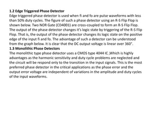 1.2 Edge Triggered Phase Detector
Edge triggered phase detector is used when fi and fo are pulse waveforms with less
than 50% duty cycles. The figure of such a phase detector using an R-S Flip Flop is
shown below. Two NOR Gate (CD4001) are cross-coupled to form an R-S Flip Flop.
The output of the phase detector changes it’s logic state by triggering of the R-S Flip
Flop. That is, the output of the phase detector changes its logic state on the positive
edge of the input fi and fo. The advantage of such a detector can be understood
from the graph below. It is clear that the DC output voltage is linear over 360°.
1.3 Monolithic Phase Detectors
The monolithic type phase detector uses a CMOS type 4044 IC ,Which is highly
advantages as the harmonic sensitivity and duty cycle problems are neglected and
the circuit will be respond only to the transition in the input signals. This is the most
preferred phase detector in the critical applications as the phase error and the
output error voltage are independent of variations in the amplitude and duty cycles
of the input waveforms.
 