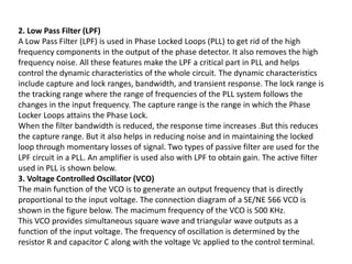 2. Low Pass Filter (LPF)
A Low Pass Filter (LPF) is used in Phase Locked Loops (PLL) to get rid of the high
frequency components in the output of the phase detector. It also removes the high
frequency noise. All these features make the LPF a critical part in PLL and helps
control the dynamic characteristics of the whole circuit. The dynamic characteristics
include capture and lock ranges, bandwidth, and transient response. The lock range is
the tracking range where the range of frequencies of the PLL system follows the
changes in the input frequency. The capture range is the range in which the Phase
Locker Loops attains the Phase Lock.
When the filter bandwidth is reduced, the response time increases .But this reduces
the capture range. But it also helps in reducing noise and in maintaining the locked
loop through momentary losses of signal. Two types of passive filter are used for the
LPF circuit in a PLL. An amplifier is used also with LPF to obtain gain. The active filter
used in PLL is shown below.
3. Voltage Controlled Oscillator (VCO)
The main function of the VCO is to generate an output frequency that is directly
proportional to the input voltage. The connection diagram of a SE/NE 566 VCO is
shown in the figure below. The macimum frequency of the VCO is 500 KHz.
This VCO provides simultaneous square wave and triangular wave outputs as a
function of the input voltage. The frequency of oscillation is determined by the
resistor R and capacitor C along with the voltage Vc applied to the control terminal.
 