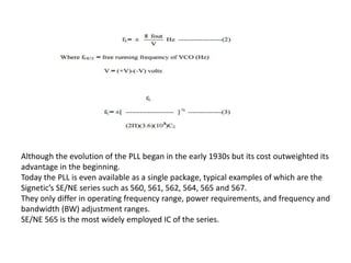 Although the evolution of the PLL began in the early 1930s but its cost outweighted its
advantage in the beginning.
Today the PLL is even available as a single package, typical examples of which are the
Signetic’s SE/NE series such as 560, 561, 562, 564, 565 and 567.
They only differ in operating frequency range, power requirements, and frequency and
bandwidth (BW) adjustment ranges.
SE/NE 565 is the most widely employed IC of the series.
 