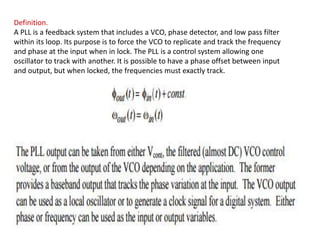 Definition.
A PLL is a feedback system that includes a VCO, phase detector, and low pass filter
within its loop. Its purpose is to force the VCO to replicate and track the frequency
and phase at the input when in lock. The PLL is a control system allowing one
oscillator to track with another. It is possible to have a phase offset between input
and output, but when locked, the frequencies must exactly track.
 