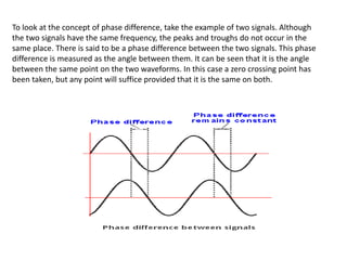 To look at the concept of phase difference, take the example of two signals. Although
the two signals have the same frequency, the peaks and troughs do not occur in the
same place. There is said to be a phase difference between the two signals. This phase
difference is measured as the angle between them. It can be seen that it is the angle
between the same point on the two waveforms. In this case a zero crossing point has
been taken, but any point will suffice provided that it is the same on both.
 