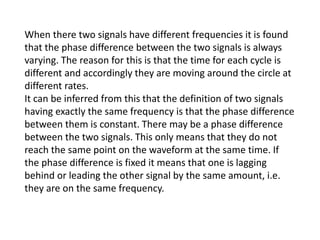When there two signals have different frequencies it is found
that the phase difference between the two signals is always
varying. The reason for this is that the time for each cycle is
different and accordingly they are moving around the circle at
different rates.
It can be inferred from this that the definition of two signals
having exactly the same frequency is that the phase difference
between them is constant. There may be a phase difference
between the two signals. This only means that they do not
reach the same point on the waveform at the same time. If
the phase difference is fixed it means that one is lagging
behind or leading the other signal by the same amount, i.e.
they are on the same frequency.
 